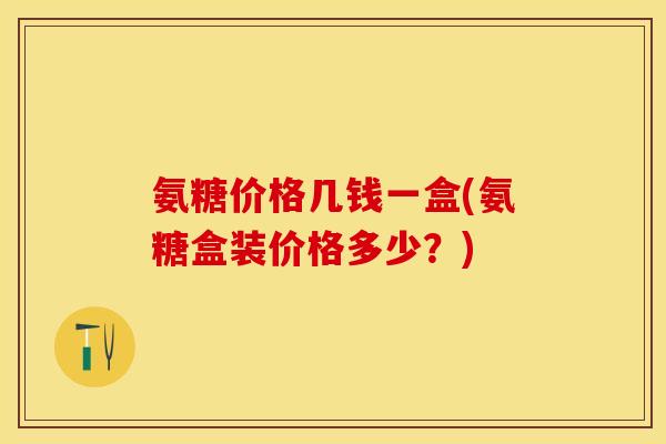 氨糖价格几钱一盒(氨糖盒装价格多少？)