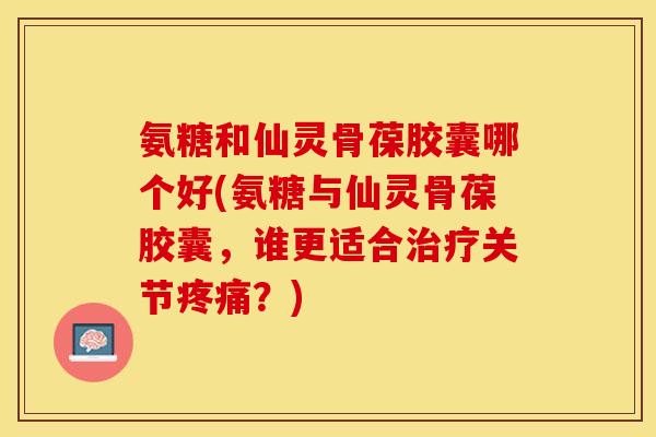 氨糖和仙灵骨葆胶囊哪个好(氨糖与仙灵骨葆胶囊,谁更适合关节?) 氨糖和仙灵骨葆胶囊哪个好(氨糖与仙灵骨葆胶囊,谁更适合关节?)
