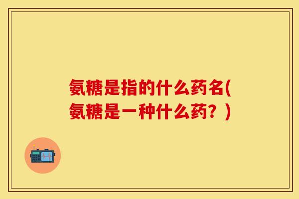 氨糖是指的什么药名(氨糖是一种什么药？)