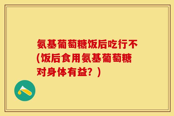 氨基葡萄糖饭后吃行不(饭后食用氨基葡萄糖对身体有益？)