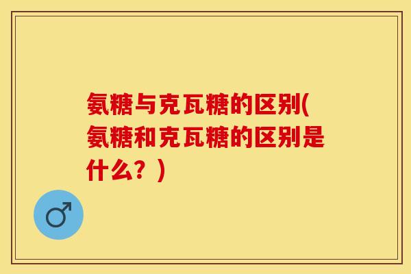 氨糖与克瓦糖的区别(氨糖和克瓦糖的区别是什么？)