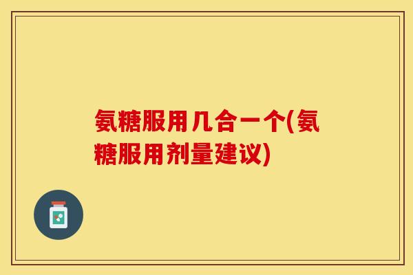 氨糖服用几合一个(氨糖服用剂量建议)