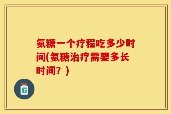 氨糖一个疗程吃多少时间(氨糖治疗需要多长时间？)