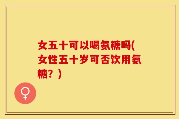 女五十可以喝氨糖吗(女性五十岁可否饮用氨糖？)