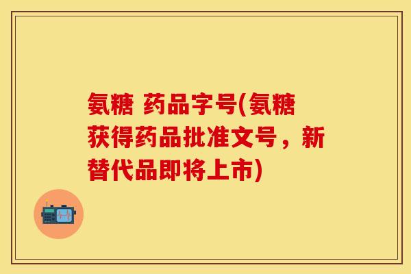 氨糖 药品字号(氨糖获得药品批准文号，新替代品即将上市)