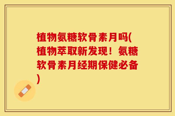 植物氨糖软骨素月吗(植物萃取新发现！氨糖软骨素期保健必备)
