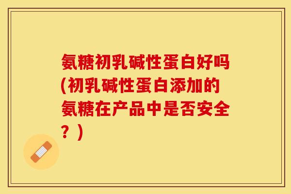 氨糖初乳碱性蛋白好吗(初乳碱性蛋白添加的氨糖在产品中是否安全？)