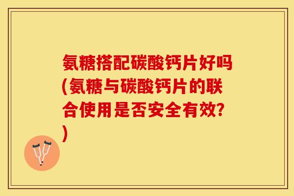 氨糖搭配碳酸钙片好吗(氨糖与碳酸钙片的联合使用是否安全有效？)