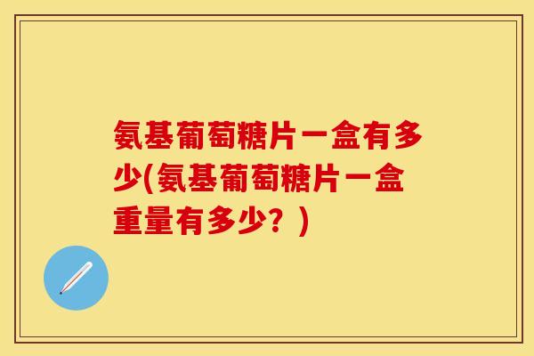 氨基葡萄糖片一盒有多少(氨基葡萄糖片一盒重量有多少？)
