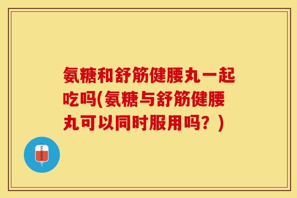 氨糖和舒筋健腰丸一起吃吗(氨糖与舒筋健腰丸可以同时服用吗？)