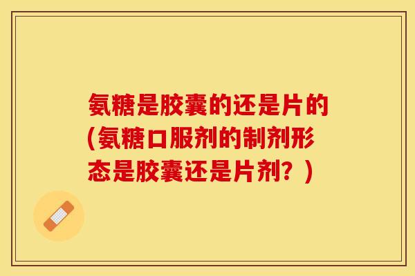 氨糖是胶囊的还是片的(氨糖口服剂的制剂形态是胶囊还是片剂？)