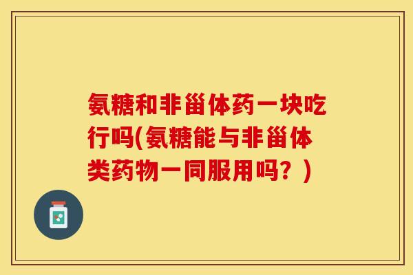 氨糖和非甾体药一块吃行吗(氨糖能与非甾体类一同服用吗?) 氨糖和非甾体药一块吃行吗(氨糖能与非甾体类一同服用吗?)