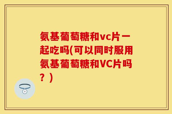 氨基葡萄糖和vc片一起吃吗(可以同时服用氨基葡萄糖和VC片吗？)