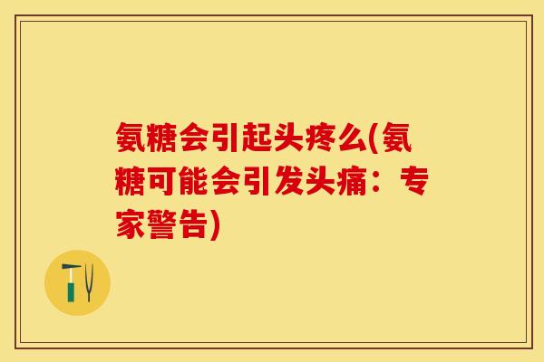 氨糖会引起头疼么(氨糖可能会引发头痛：专家警告)