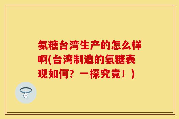 氨糖台湾生产的怎么样啊(台湾制造的氨糖表现如何？一探究竟！)