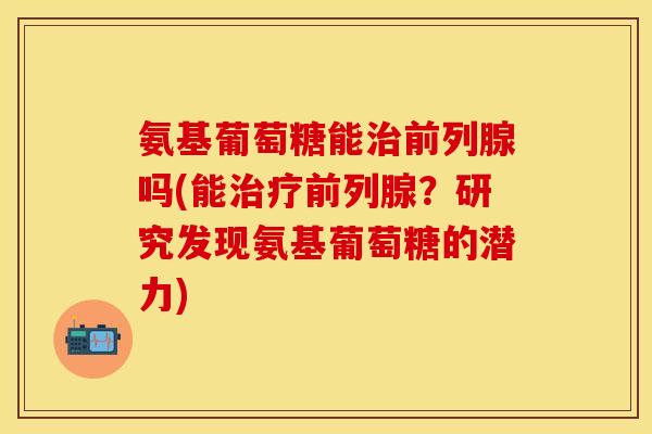 氨基葡萄糖能治前列腺吗(能治疗前列腺？研究发现氨基葡萄糖的潜力)