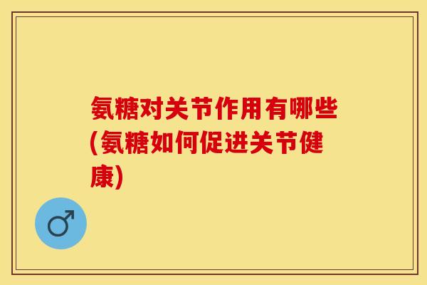 氨糖对关节作用有哪些(氨糖如何促进关节健康)