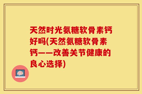 天然时光氨糖软骨素钙好吗(天然氨糖软骨素钙——改善关节健康的良心选择)