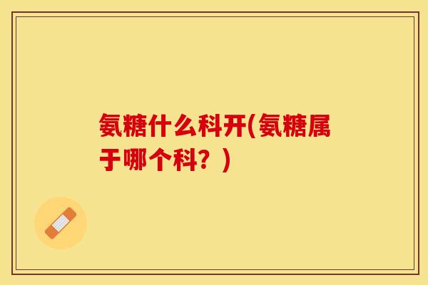 氨糖什么科开(氨糖属于哪个科?) 氨糖什么科开(氨糖属于哪个科?)