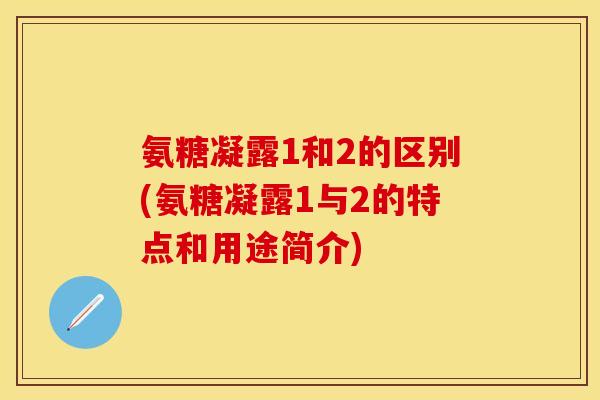 氨糖凝露1和2的区别(氨糖凝露1与2的特点和用途简介)