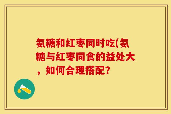 氨糖和红枣同时吃(氨糖与红枣同食的益处大，如何合理搭配？