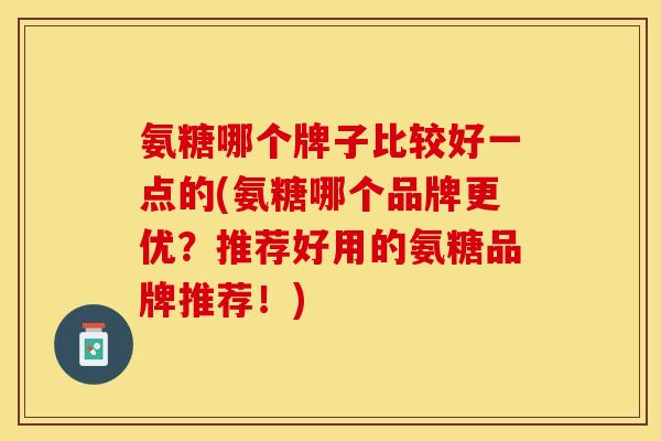 氨糖哪个牌子比较好一点的(氨糖哪个品牌更优？推荐好用的氨糖品牌推荐！)