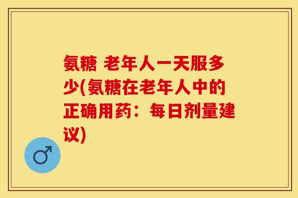 氨糖 老年人一天服多少(氨糖在老年人中的正确用药：每日剂量建议)