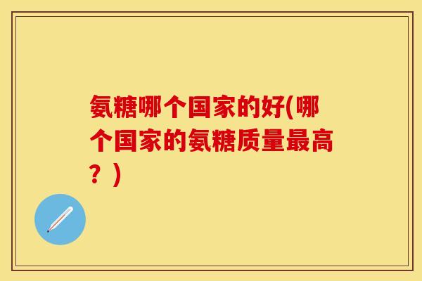 氨糖哪个国家的好(哪个国家的氨糖质量最高？)