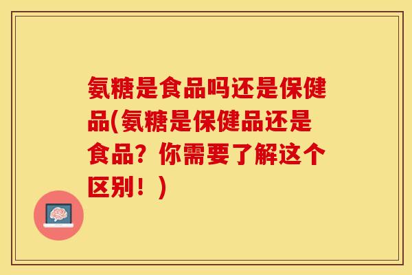 氨糖是食品吗还是保健品(氨糖是保健品还是食品？你需要了解这个区别！)