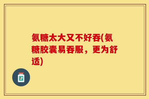 氨糖太大又不好吞(氨糖胶囊易吞服，更为舒适)