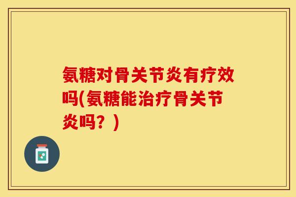 氨糖对骨关节炎有疗效吗(氨糖能治疗骨关节炎吗？)