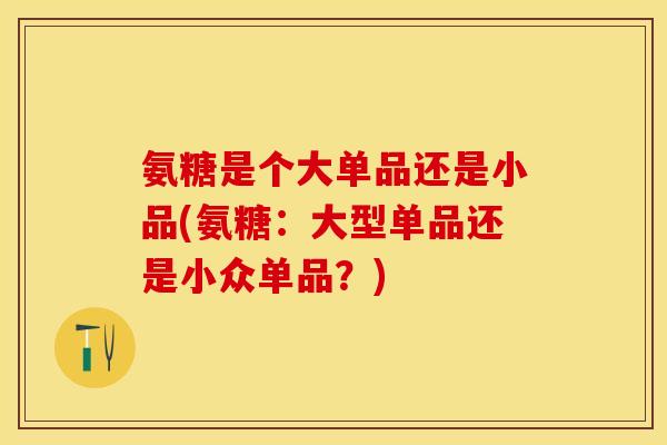 氨糖是个大单品还是小品(氨糖：大型单品还是小众单品？)