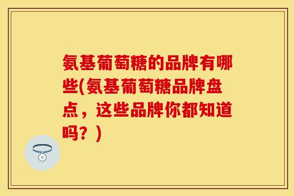 氨基葡萄糖的品牌有哪些(氨基葡萄糖品牌盘点，这些品牌你都知道吗？)