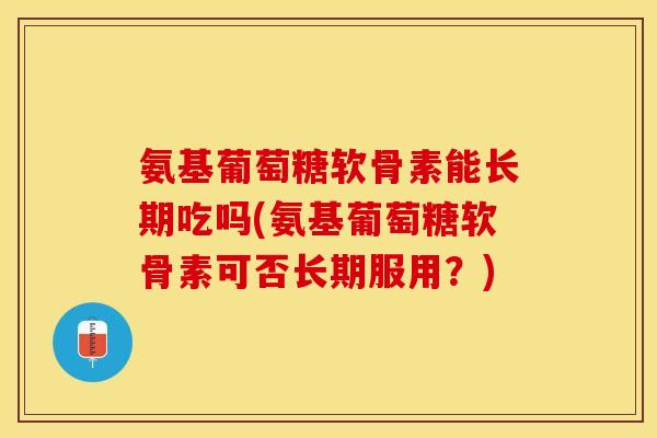 氨基葡萄糖软骨素能长期吃吗(氨基葡萄糖软骨素可否长期服用？)