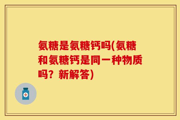 氨糖是氨糖钙吗(氨糖和氨糖钙是同一种物质吗？新解答)
