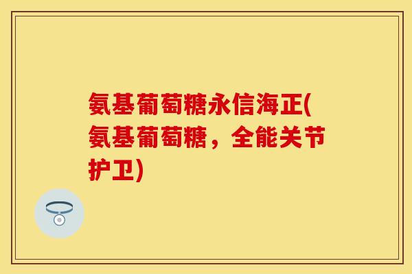 氨基葡萄糖永信海正(氨基葡萄糖，全能关节护卫)