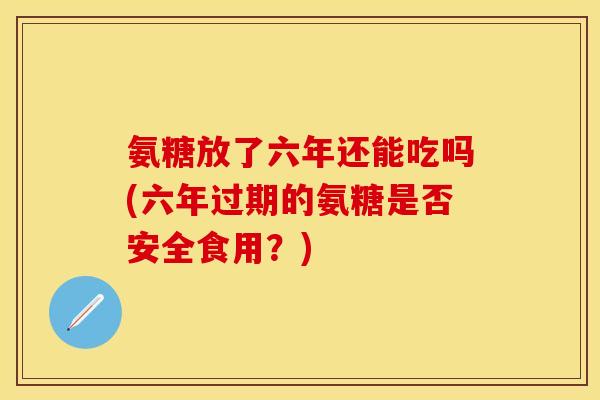 氨糖放了六年还能吃吗(六年过期的氨糖是否安全食用？)