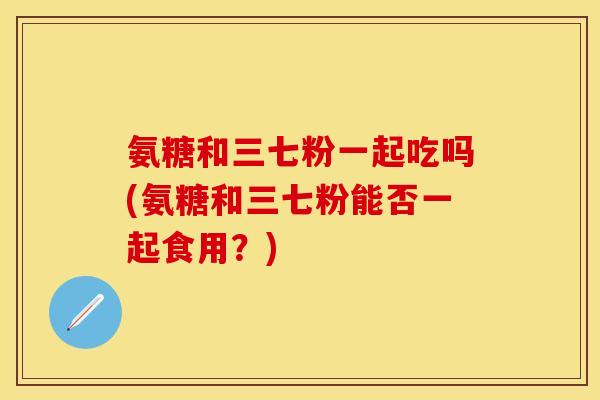 氨糖和三七粉一起吃吗(氨糖和三七粉能否一起食用？)