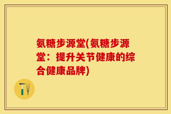 氨糖步源堂(氨糖步源堂：提升关节健康的综合健康品牌)