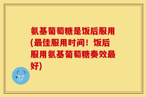 氨基葡萄糖是饭后服用(最佳服用时间！饭后服用氨基葡萄糖奏效最好)