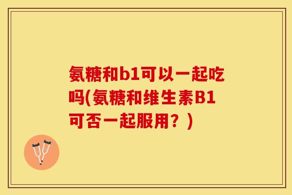 氨糖和b1可以一起吃吗(氨糖和维生素B1可否一起服用？)