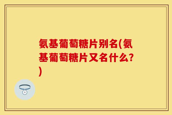 氨基葡萄糖片别名(氨基葡萄糖片又名什么？)