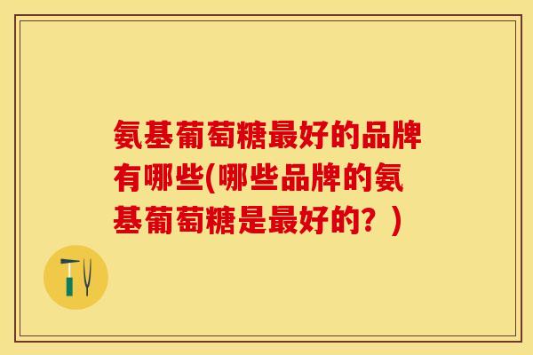 氨基葡萄糖好的品牌有哪些(哪些品牌的氨基葡萄糖是好的？)