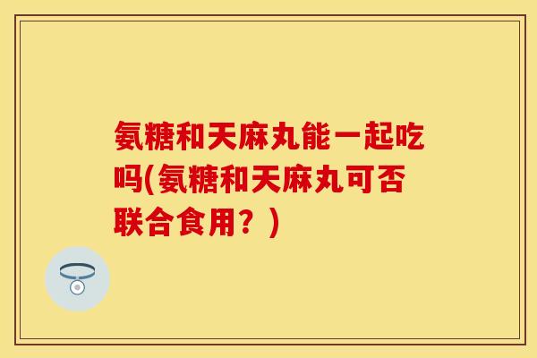 氨糖和天麻丸能一起吃吗(氨糖和天麻丸可否联合食用？)