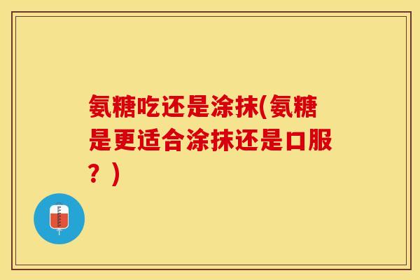氨糖吃还是涂抹(氨糖是更适合涂抹还是口服？)