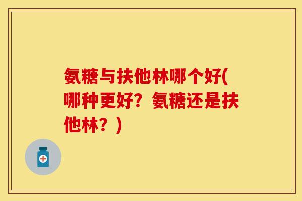 氨糖与扶他林哪个好(哪种更好？氨糖还是扶他林？)