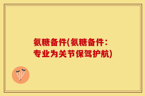 氨糖备件(氨糖备件：专业为关节保驾护航)