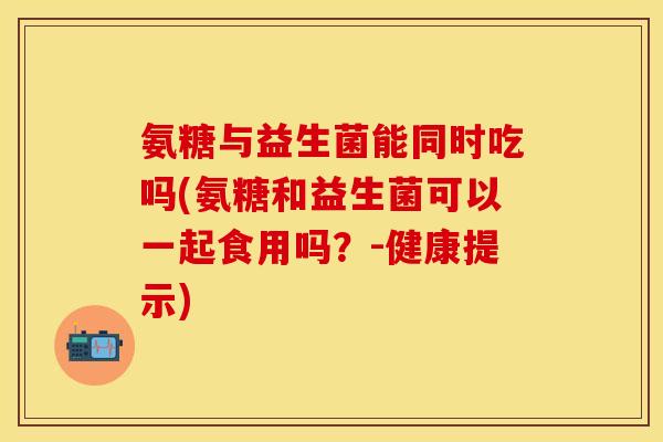 氨糖与益生菌能同时吃吗(氨糖和益生菌可以一起食用吗?-健康提示) 氨糖与益生菌能同时吃吗(氨糖和益生菌可以一起食用吗?-健康提示)