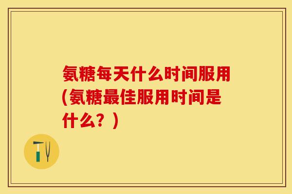 氨糖每天什么时间服用(氨糖最佳服用时间是什么？)