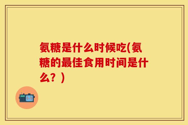 氨糖是什么时候吃(氨糖的最佳食用时间是什么？)
